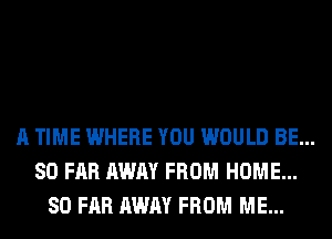 A TIME WHERE YOU WOULD BE...
SO FAR AWAY FROM HOME...
SO FAR AWAY FROM ME...