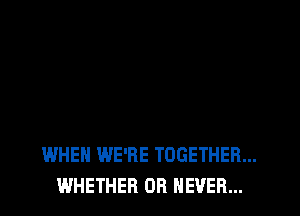 WHEN WE'RE TOGETHER...
WHETHER OR NEVER...