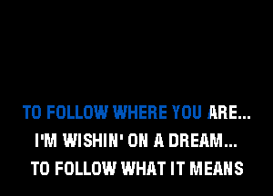 TO FOLLOW WHERE YOU ARE...
I'M WISHIH' ON A DREAM...
TO FOLLOW WHAT IT MEANS