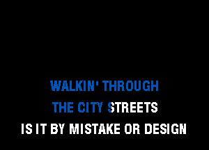 WALKIH' THROUGH
THE CITY STREETS
IS IT BY MISTAKE DR DESIGN