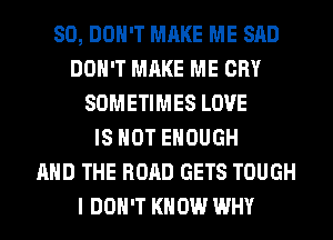 SO, DON'T MAKE ME SAD
DON'T MAKE ME CRY
SOMETIMES LOVE
IS NOT ENOUGH
AND THE ROAD GETS TOUGH
I DON'T KNOW WHY