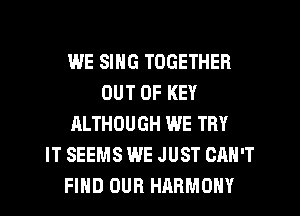 WE SING TOGETHER
OUT OF KEY
ALTHOUGH WE TRY
IT SEEMS WE JUST CAN'T
FIHD OUR HARMONY