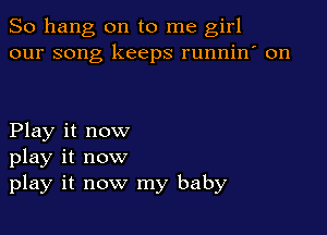 So hang on to me girl
our song keeps runnin' on

Play it now
play it now
play it now my baby