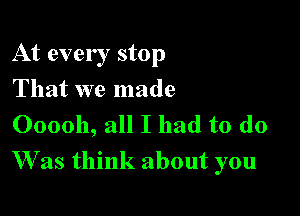 At every stop
That we made
000011, all I had to do

W as think about you