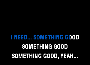 I NEED... SOMETHING GOOD
SOMETHING GOOD
SOMETHING GOOD, YEAH...
