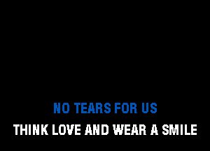 H0 TEARS FOR US
THINK LOVE AND WEAR A SMILE