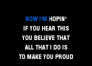 NOW I'M HOPIN'
IF YOU HEAR THIS

YOU BELIEVE THAT
ALL THATI DO IS
TO MAKE YOU PROUD