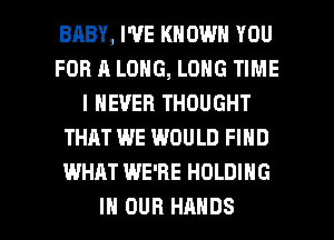 BABY, WE KNOWN YOU
FOR A LONG, LONG TIME
I NEVER THOUGHT
THAT WE WOULD FIND
WHAT WE'RE HOLDING

IN OUR HANDS l