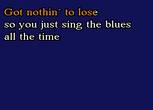 Got nothin' to lose

so you just sing the blues
all the time