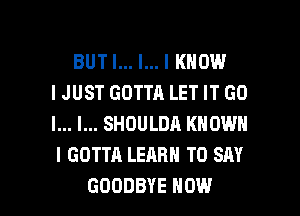 BUT I... l... I KNOW
IJUST GOTTA LET IT GO
I... I... SHOULDA KNOWN
I GOTTA LEARN TO SAY

GOODBYE HOW I