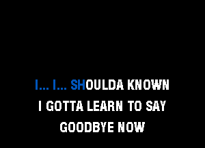 l... l... SHOULDA KNOW
I GOTTA LEARN TO SAY
GOODBYE HOW