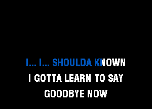 l... l... SHOULDA KNOW
I GOTTA LEARN TO SAY
GOODBYE HOW