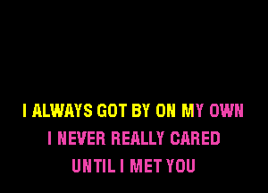 I ALWAYS GOT BY 0 MY OWN
I NEVER REALLY GARED
UNTIL I MET YOU