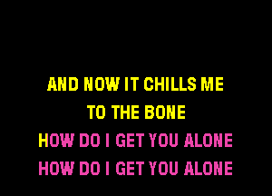 AND HOW IT CHILLS ME
TO THE BONE
HOW DO I GET YOU ALONE
HOW DO I GET YOU ALONE