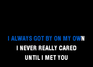 I ALWAYS GOT BY 0 MY OWN
I NEVER REALLY GARED
UNTIL I MET YOU