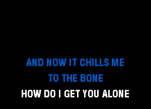 AND HOW IT CHILLS ME
TO THE BONE
HOW DO I GET YOU ALONE