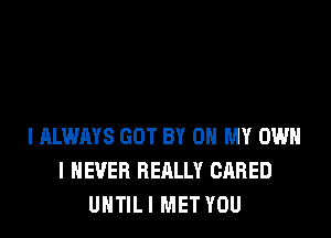 I ALWAYS GOT BY 0 MY OWN
I NEVER REALLY GARED
UNTIL I MET YOU