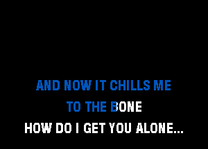 AND HOW IT CHILLS ME
TO THE BONE
HOW DO I GET YOU ALONE...