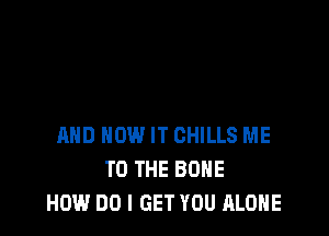 AND HOW IT CHILLS ME
TO THE BONE
HOW DO I GET YOU ALONE