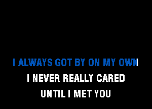 I ALWAYS GOT BY 0 MY OWN
I NEVER REALLY GARED
UNTIL I MET YOU