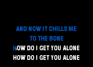 AND HOW IT CHILLS ME
TO THE BONE
HOW DO I GET YOU ALONE
HOW DO I GET YOU ALONE