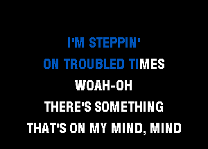 I'M STEPPIN'
0H TROUBLED TIMES
WOAH-OH
THERE'S SOMETHING
THAT'S OH MY MIND, MIND
