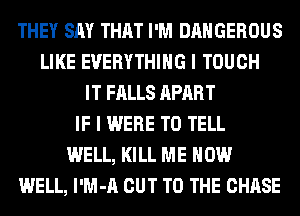 THEY SAY THAT I'M DANGEROUS
LIKE EVERYTHING I TOUCH
IT FALLS APART
IF I WERE TO TELL
WELL, KILL ME NOW
WELL, l'M-A CUT TO THE CHASE