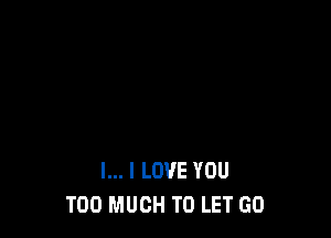 l... I LOVE YOU
TOO MUCH TO LET GO