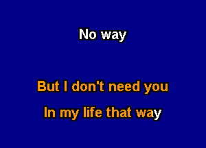 No way

But I don't need you

In my life that way