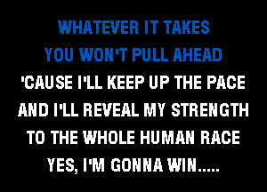 WHATEVER IT TAKES
YOU WON'T PULL AHEAD
'CAUSE I'LL KEEP UP THE PAGE
AND I'LL REVEAL MY STRENGTH
TO THE WHOLE HUMAN RACE
YES, I'M GONNA WIN .....