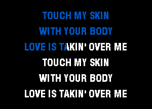 TOUCH MY SKIN
WITH YOUR BODY
LOVE IS TAKIN' OVER ME
TOUCH MY SKIN
WITH YOUR BODY

LOVE IS TAKIH' OVER ME I