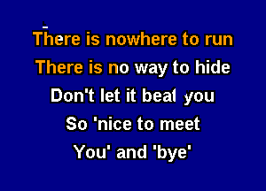 There is nowhere to run
There is no way to hide

Don't let it beat you
So 'nice to meet
You' and 'bye'