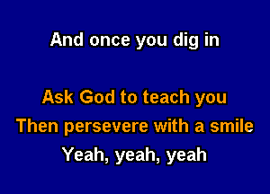 And once you dig in

Ask God to teach you

Then persevere with a smile
Yeah, yeah, yeah