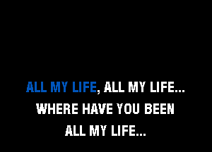 ML MY LIFE, ALL MY LIFE...
WHERE HAVE YOU BEEN
ALL MY LIFE...