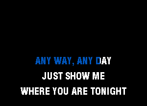 ANY WAY, ANY DAY
JUST SHOW ME
WHERE YOU ARE TONIGHT