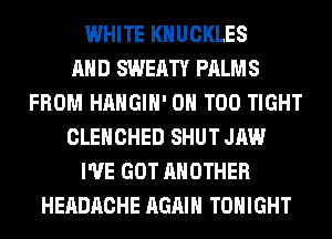 WHITE KHUCKLES
AND SWEATY PALMS
FROM HAHGIH' 0H T00 TIGHT
CLEHCHED SHUT JAW
I'VE GOT ANOTHER
HEADACHE AGAIN TONIGHT