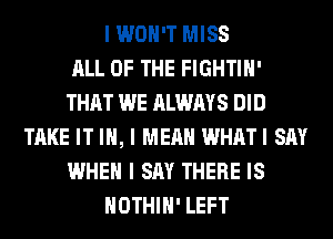I WON'T MISS
ALL OF THE FIGHTIII'
THAT WE ALWAYS DID
TAKE IT III, I MEAN WHATI SAY
WHEN I SAY THERE IS
IIOTHIII' LEFT