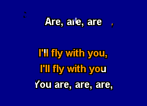 Are, al'b, are

I'll fly with you,
I'll fly with you
You are, are, are,