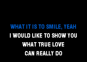 WHAT IT IS TO SMILE, YEAH
I WOULD LIKE TO SHOW YOU
WHAT TRUE LOVE
CAN REALLY DO