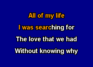 All of my life
I was searching for
The love that we had

Without knowing why