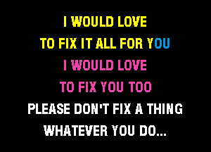 I IWOULD LOVE
TO FIX IT JILL FOR YOU
I WOULD LOVE
TO FIX YOU TOO
PLEASE DON'T FIX A THING
WHATEVER YOU DO...