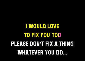 I WOULD LOVE

TO FIX YOU TOO
PLEASE DON'T FIX A THING
WHATEVER YOU DO...