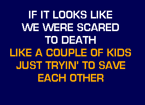 IF IT LOOKS LIKE
WE WERE SCARED
TO DEATH
LIKE A COUPLE 0F KIDS
JUST TRYIN' TO SAVE
EACH OTHER