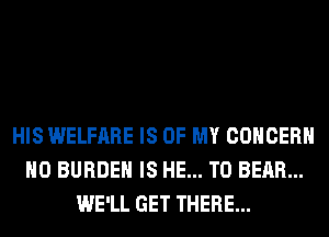 HIS WELFARE IS OF MY CONCERN
H0 BURDEN IS HE... T0 BEAR...
WE'LL GET THERE...