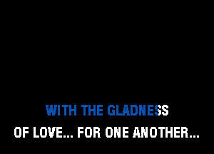 WITH THE GLADHESS
OF LOVE... FOR ONE ANOTHER...