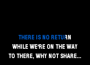 THERE IS NO RETURN
WHILE WE'RE ON THE WAY
TO THERE, WHY NOT SHARE...