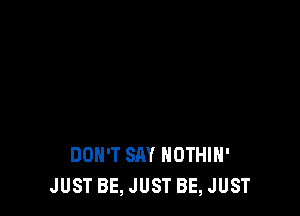 DON'T SAY NOTHIH'
JUST BE, JUST BE, JUST
