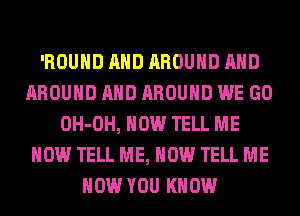 'ROUHD AND AROUND AND
AROUND AND AROUND WE GO
OH-OH, HOW TELL ME
NOW TELL ME, NOW TELL ME
NOW YOU KNOW