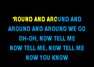 'ROUHD AND AROUND AND
AROUND AND AROUND WE GO
OH-OH, HOW TELL ME
NOW TELL ME, NOW TELL ME
NOW YOU KNOW