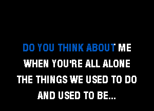 DO YOU THINK ABOUT ME
WHEN YOU'RE ALL ALONE
THE THINGS WE USED TO DO
AND USED TO BE...